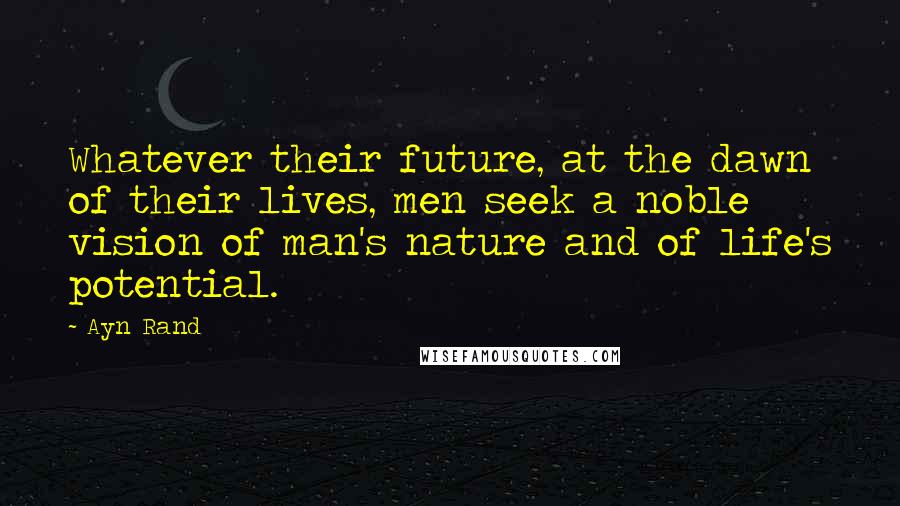 Ayn Rand Quotes: Whatever their future, at the dawn of their lives, men seek a noble vision of man's nature and of life's potential.