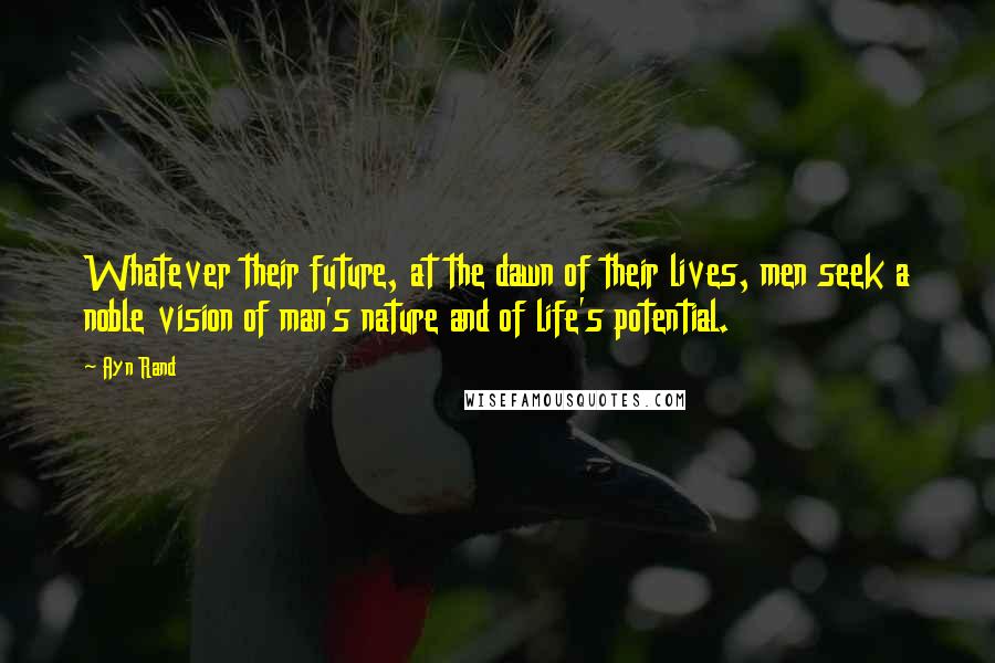 Ayn Rand Quotes: Whatever their future, at the dawn of their lives, men seek a noble vision of man's nature and of life's potential.