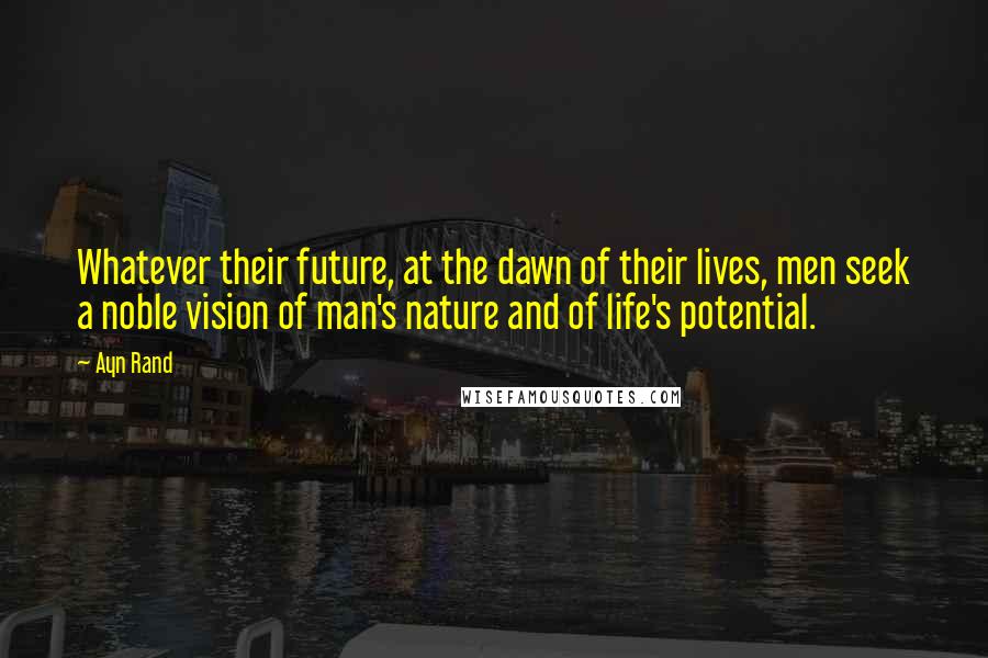 Ayn Rand Quotes: Whatever their future, at the dawn of their lives, men seek a noble vision of man's nature and of life's potential.