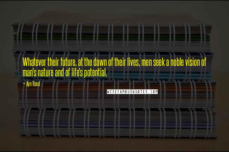 Ayn Rand Quotes: Whatever their future, at the dawn of their lives, men seek a noble vision of man's nature and of life's potential.