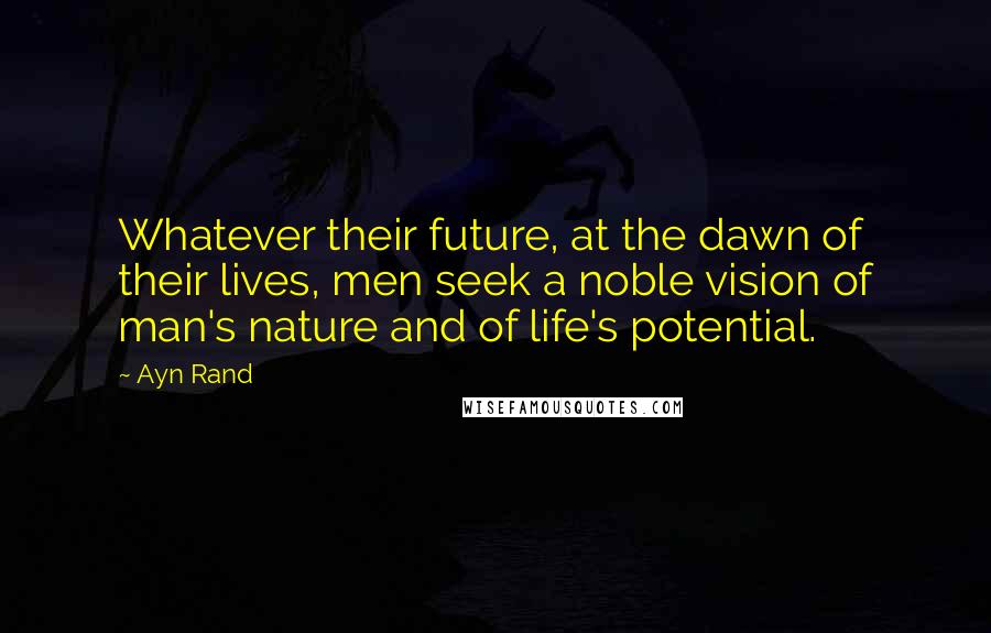 Ayn Rand Quotes: Whatever their future, at the dawn of their lives, men seek a noble vision of man's nature and of life's potential.