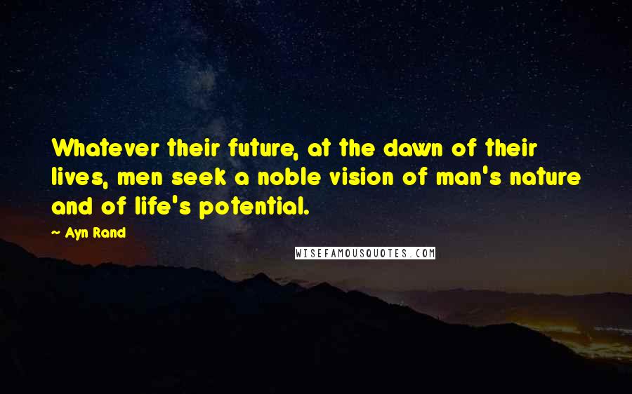 Ayn Rand Quotes: Whatever their future, at the dawn of their lives, men seek a noble vision of man's nature and of life's potential.
