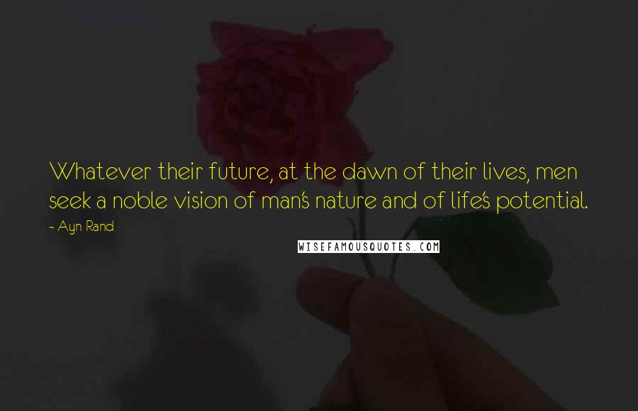 Ayn Rand Quotes: Whatever their future, at the dawn of their lives, men seek a noble vision of man's nature and of life's potential.