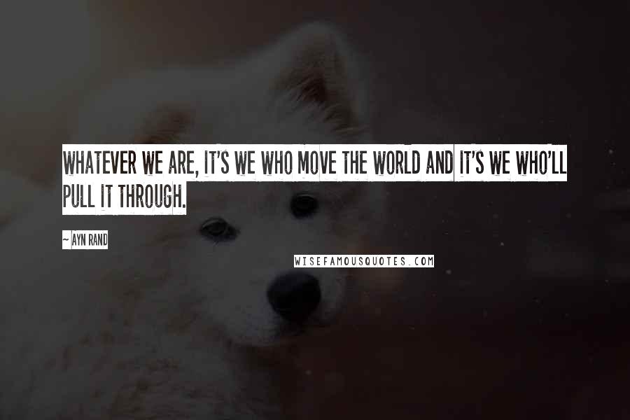 Ayn Rand Quotes: whatever we are, it's we who move the world and it's we who'll pull it through.