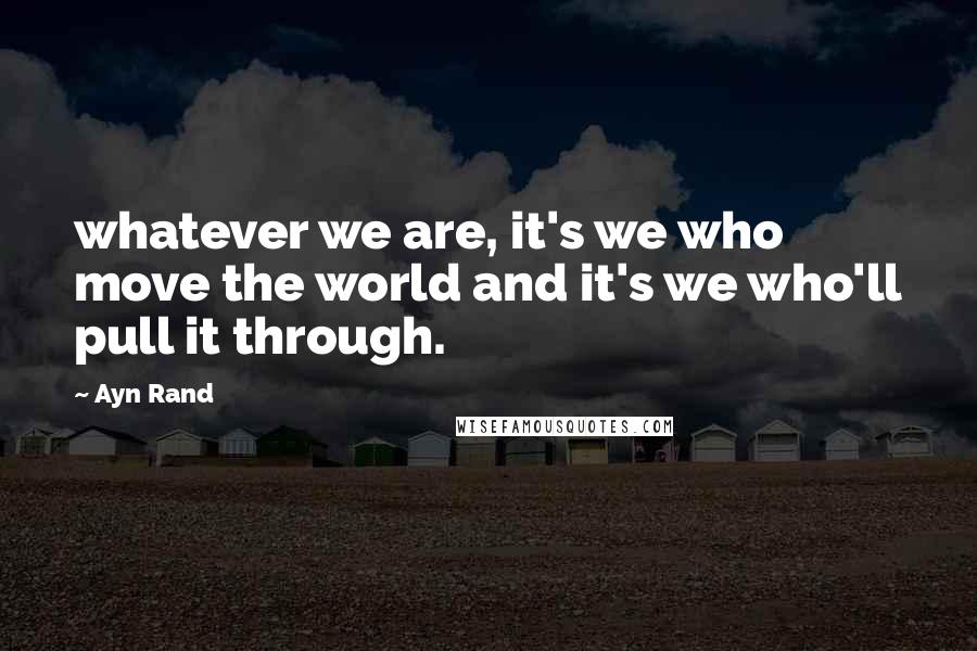 Ayn Rand Quotes: whatever we are, it's we who move the world and it's we who'll pull it through.