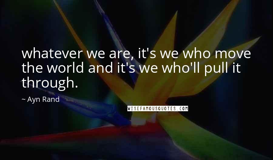 Ayn Rand Quotes: whatever we are, it's we who move the world and it's we who'll pull it through.