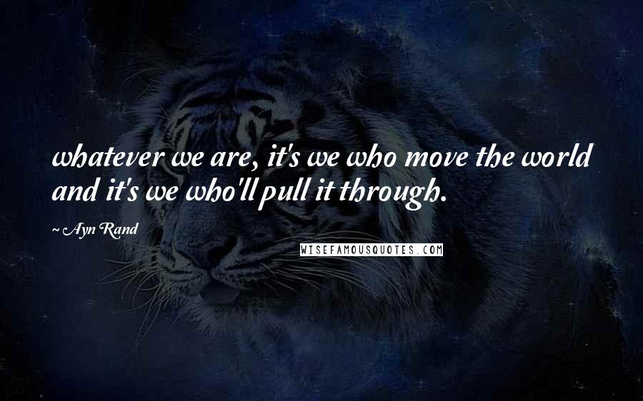 Ayn Rand Quotes: whatever we are, it's we who move the world and it's we who'll pull it through.