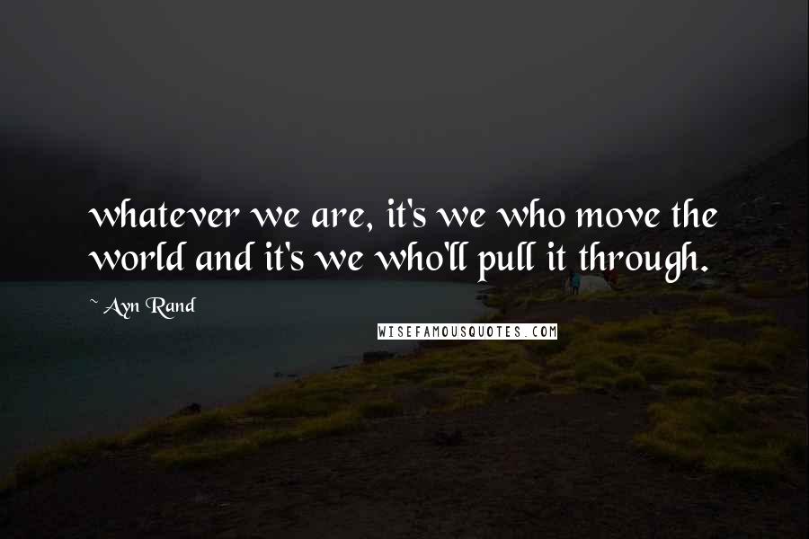 Ayn Rand Quotes: whatever we are, it's we who move the world and it's we who'll pull it through.