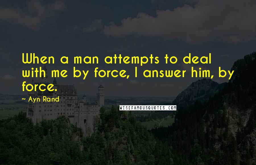 Ayn Rand Quotes: When a man attempts to deal with me by force, I answer him, by force.