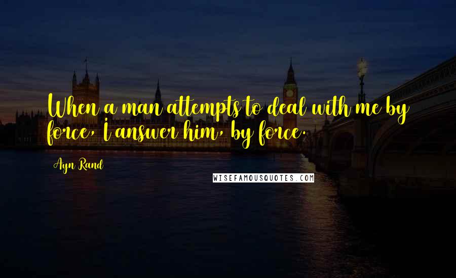 Ayn Rand Quotes: When a man attempts to deal with me by force, I answer him, by force.