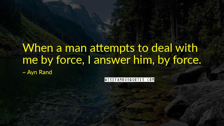 Ayn Rand Quotes: When a man attempts to deal with me by force, I answer him, by force.