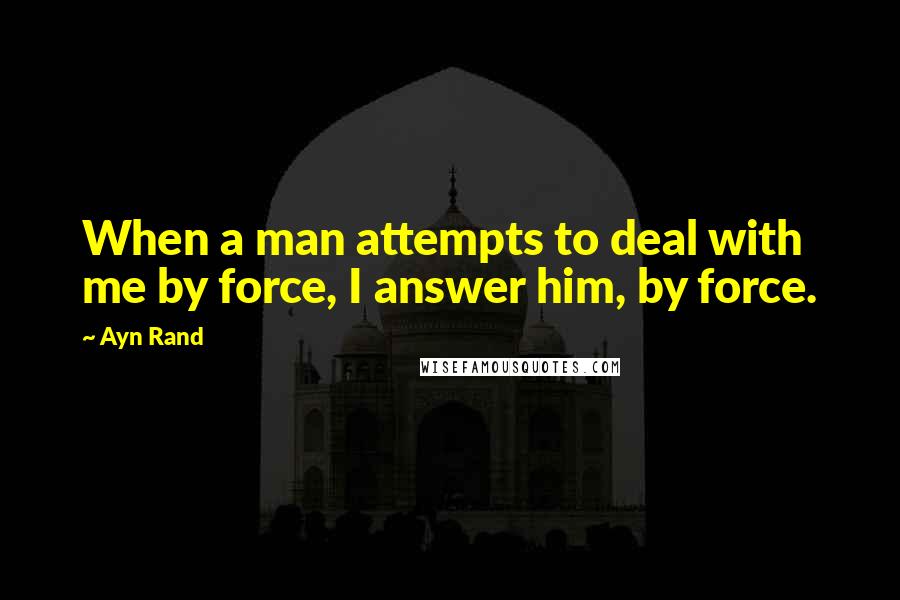 Ayn Rand Quotes: When a man attempts to deal with me by force, I answer him, by force.