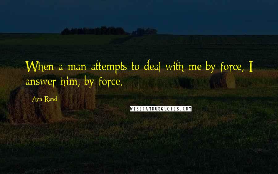 Ayn Rand Quotes: When a man attempts to deal with me by force, I answer him, by force.