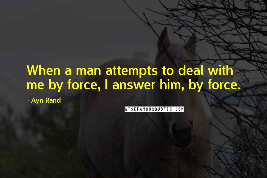 Ayn Rand Quotes: When a man attempts to deal with me by force, I answer him, by force.