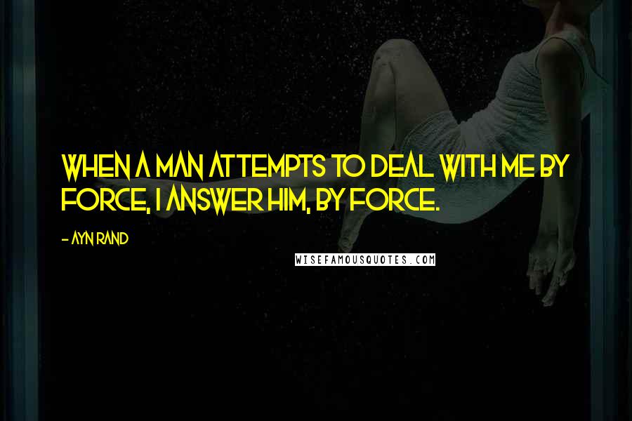 Ayn Rand Quotes: When a man attempts to deal with me by force, I answer him, by force.