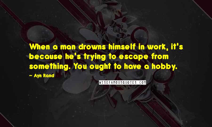 Ayn Rand Quotes: When a man drowns himself in work, it's because he's trying to escape from something. You ought to have a hobby.