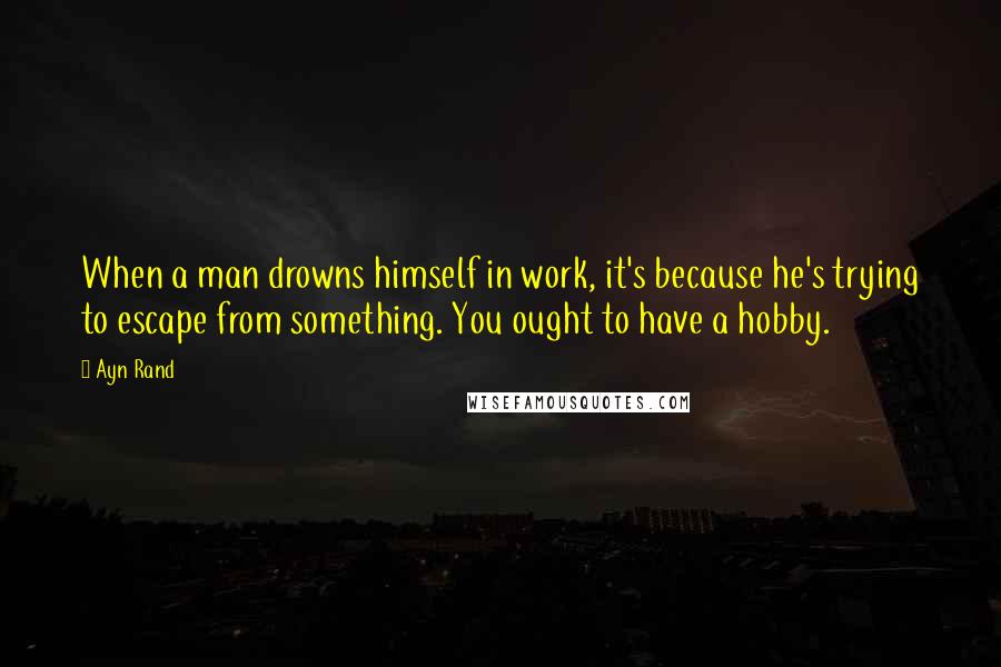 Ayn Rand Quotes: When a man drowns himself in work, it's because he's trying to escape from something. You ought to have a hobby.