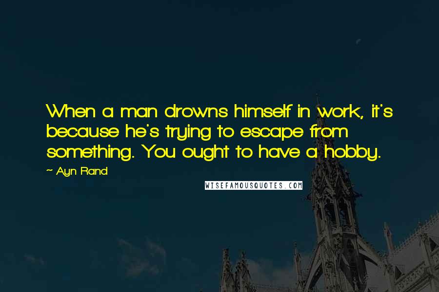 Ayn Rand Quotes: When a man drowns himself in work, it's because he's trying to escape from something. You ought to have a hobby.