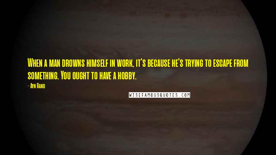 Ayn Rand Quotes: When a man drowns himself in work, it's because he's trying to escape from something. You ought to have a hobby.