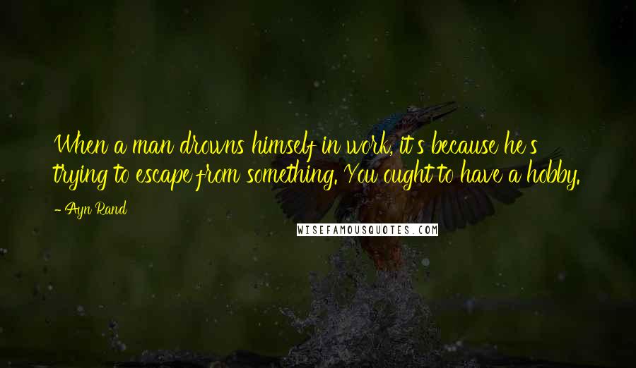 Ayn Rand Quotes: When a man drowns himself in work, it's because he's trying to escape from something. You ought to have a hobby.