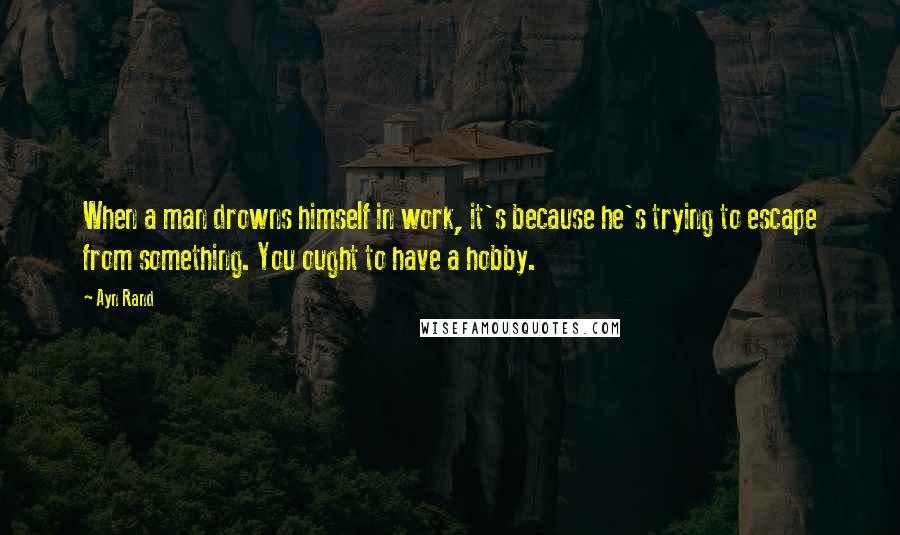 Ayn Rand Quotes: When a man drowns himself in work, it's because he's trying to escape from something. You ought to have a hobby.
