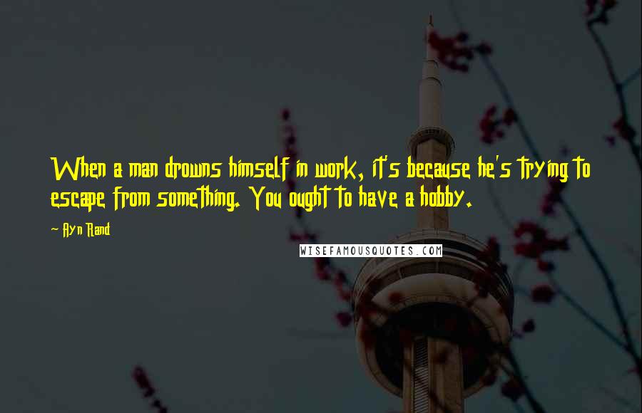 Ayn Rand Quotes: When a man drowns himself in work, it's because he's trying to escape from something. You ought to have a hobby.