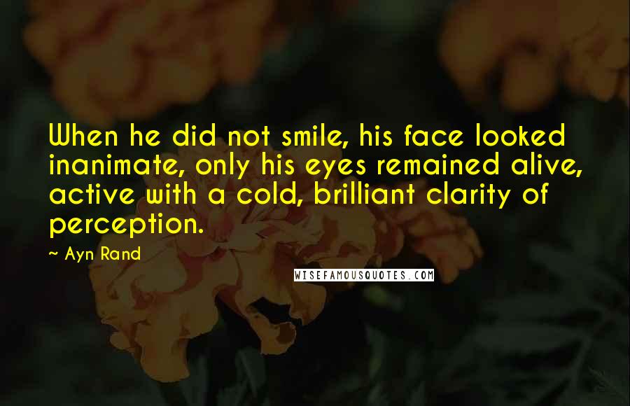 Ayn Rand Quotes: When he did not smile, his face looked inanimate, only his eyes remained alive, active with a cold, brilliant clarity of perception.