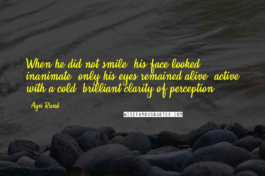 Ayn Rand Quotes: When he did not smile, his face looked inanimate, only his eyes remained alive, active with a cold, brilliant clarity of perception.