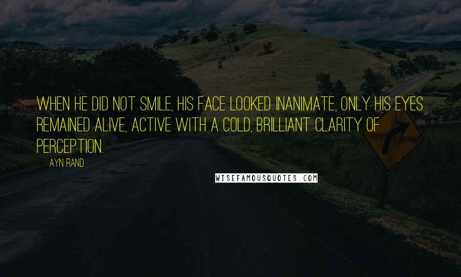 Ayn Rand Quotes: When he did not smile, his face looked inanimate, only his eyes remained alive, active with a cold, brilliant clarity of perception.