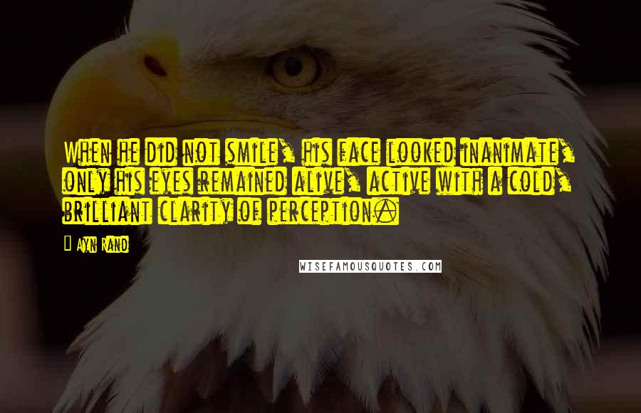 Ayn Rand Quotes: When he did not smile, his face looked inanimate, only his eyes remained alive, active with a cold, brilliant clarity of perception.