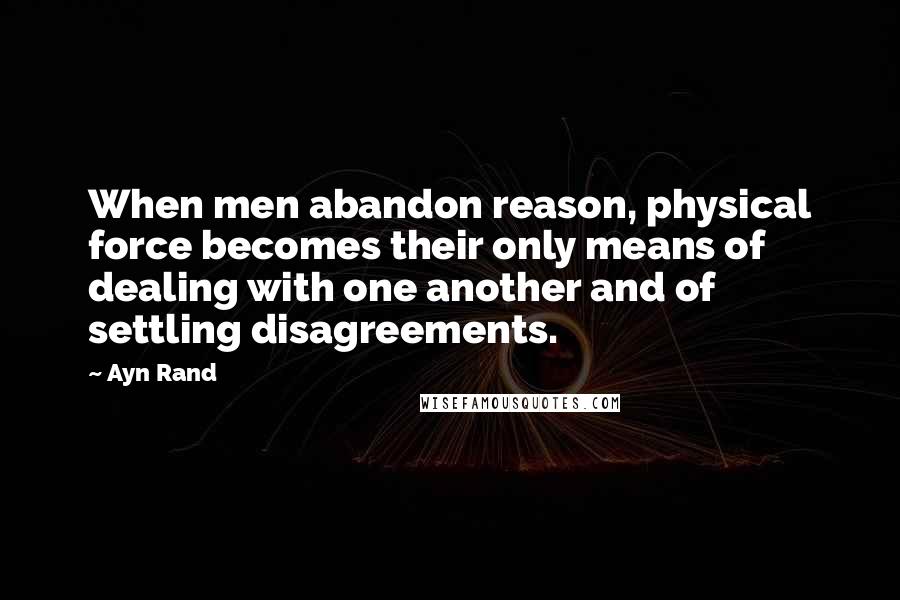 Ayn Rand Quotes: When men abandon reason, physical force becomes their only means of dealing with one another and of settling disagreements.