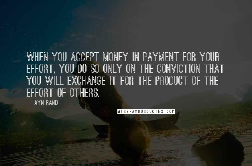 Ayn Rand Quotes: When you accept money in payment for your effort, you do so only on the conviction that you will exchange it for the product of the effort of others.