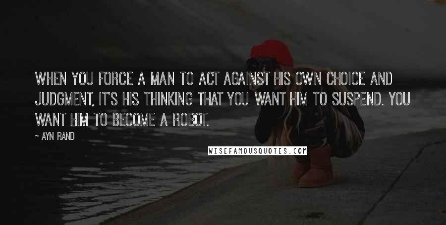 Ayn Rand Quotes: When you force a man to act against his own choice and judgment, it's his thinking that you want him to suspend. You want him to become a robot.