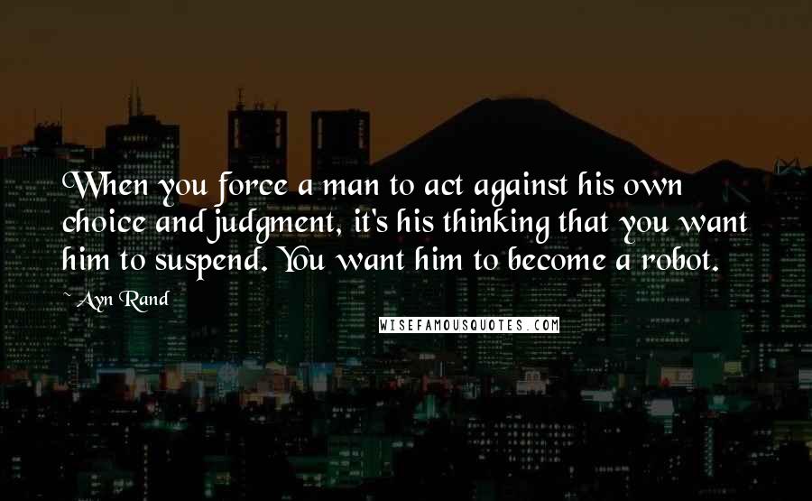 Ayn Rand Quotes: When you force a man to act against his own choice and judgment, it's his thinking that you want him to suspend. You want him to become a robot.