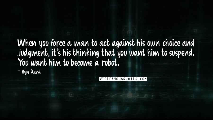 Ayn Rand Quotes: When you force a man to act against his own choice and judgment, it's his thinking that you want him to suspend. You want him to become a robot.