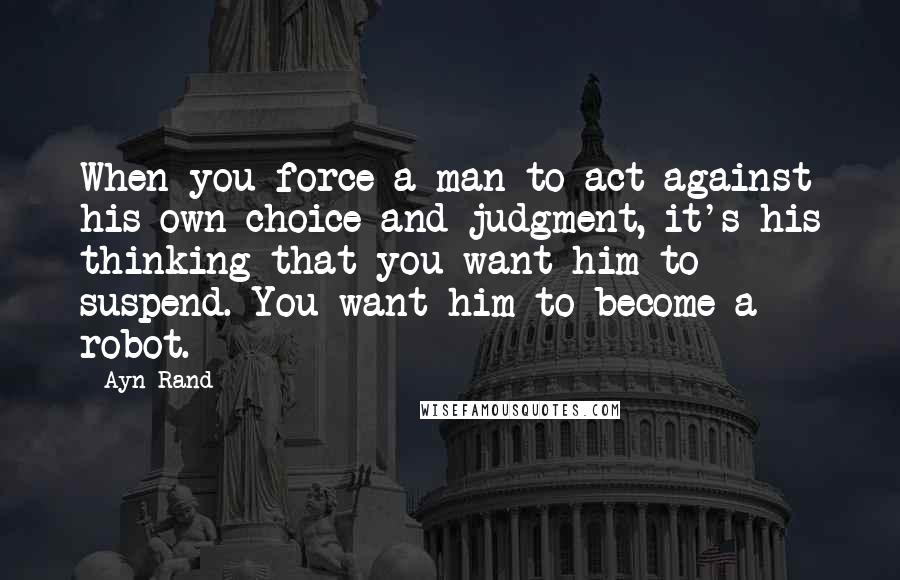 Ayn Rand Quotes: When you force a man to act against his own choice and judgment, it's his thinking that you want him to suspend. You want him to become a robot.