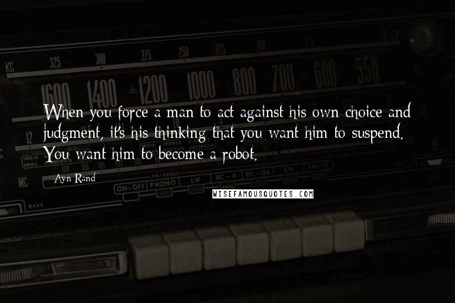 Ayn Rand Quotes: When you force a man to act against his own choice and judgment, it's his thinking that you want him to suspend. You want him to become a robot.