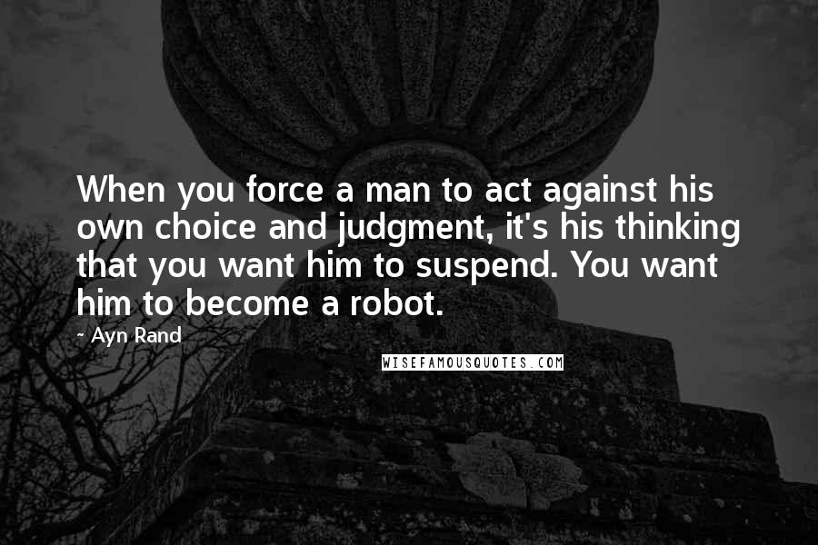 Ayn Rand Quotes: When you force a man to act against his own choice and judgment, it's his thinking that you want him to suspend. You want him to become a robot.