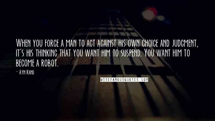 Ayn Rand Quotes: When you force a man to act against his own choice and judgment, it's his thinking that you want him to suspend. You want him to become a robot.