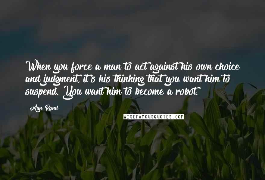Ayn Rand Quotes: When you force a man to act against his own choice and judgment, it's his thinking that you want him to suspend. You want him to become a robot.