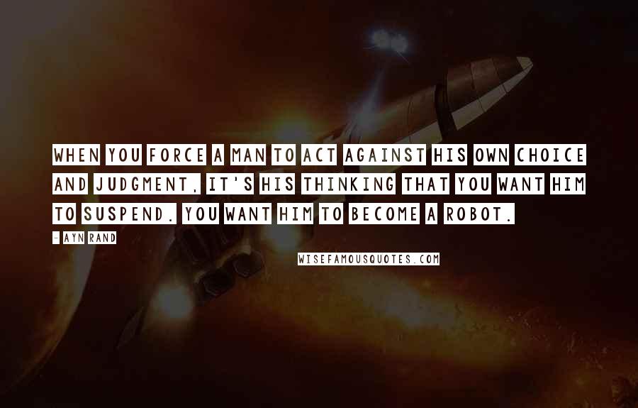 Ayn Rand Quotes: When you force a man to act against his own choice and judgment, it's his thinking that you want him to suspend. You want him to become a robot.