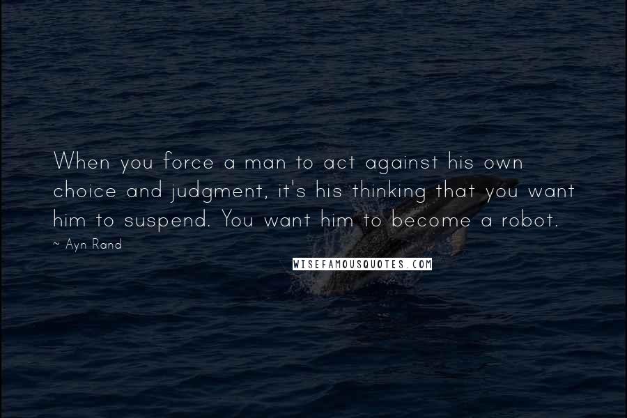 Ayn Rand Quotes: When you force a man to act against his own choice and judgment, it's his thinking that you want him to suspend. You want him to become a robot.