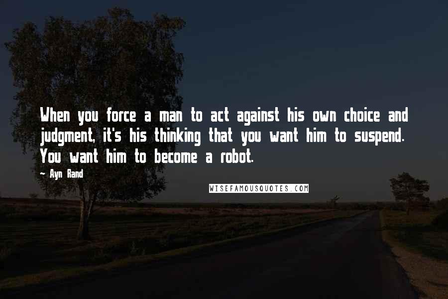 Ayn Rand Quotes: When you force a man to act against his own choice and judgment, it's his thinking that you want him to suspend. You want him to become a robot.