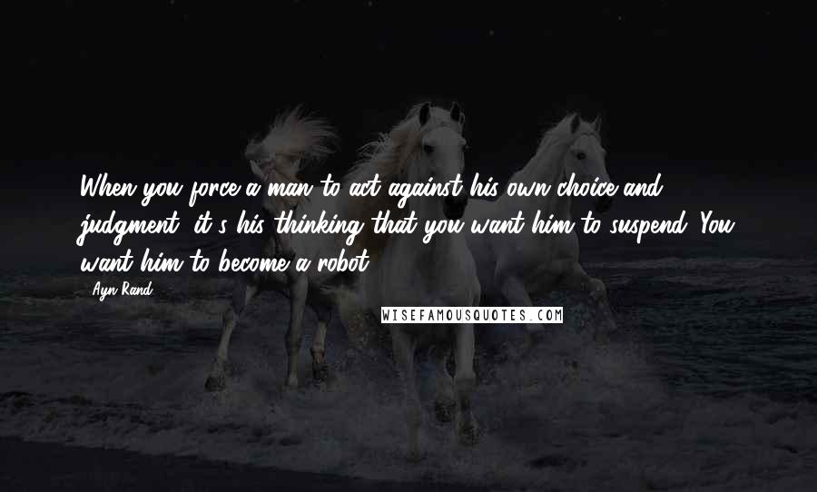 Ayn Rand Quotes: When you force a man to act against his own choice and judgment, it's his thinking that you want him to suspend. You want him to become a robot.