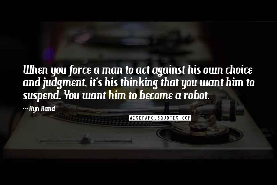 Ayn Rand Quotes: When you force a man to act against his own choice and judgment, it's his thinking that you want him to suspend. You want him to become a robot.