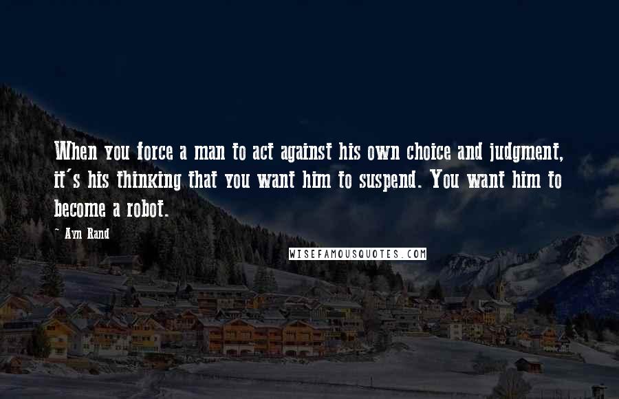 Ayn Rand Quotes: When you force a man to act against his own choice and judgment, it's his thinking that you want him to suspend. You want him to become a robot.