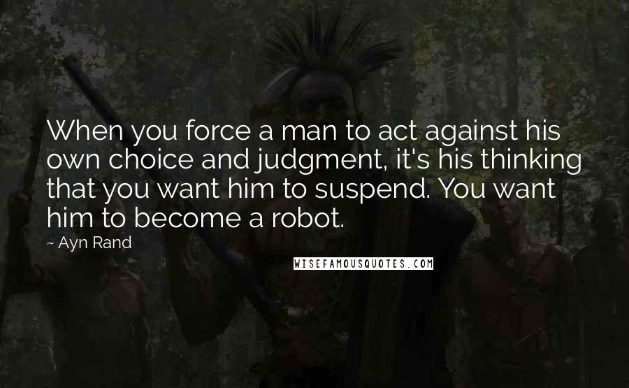 Ayn Rand Quotes: When you force a man to act against his own choice and judgment, it's his thinking that you want him to suspend. You want him to become a robot.