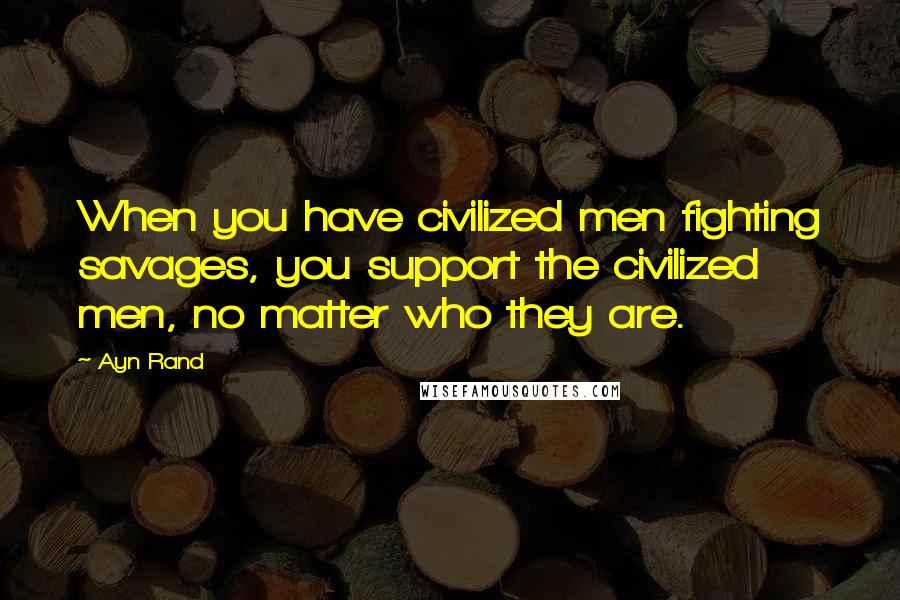 Ayn Rand Quotes: When you have civilized men fighting savages, you support the civilized men, no matter who they are.