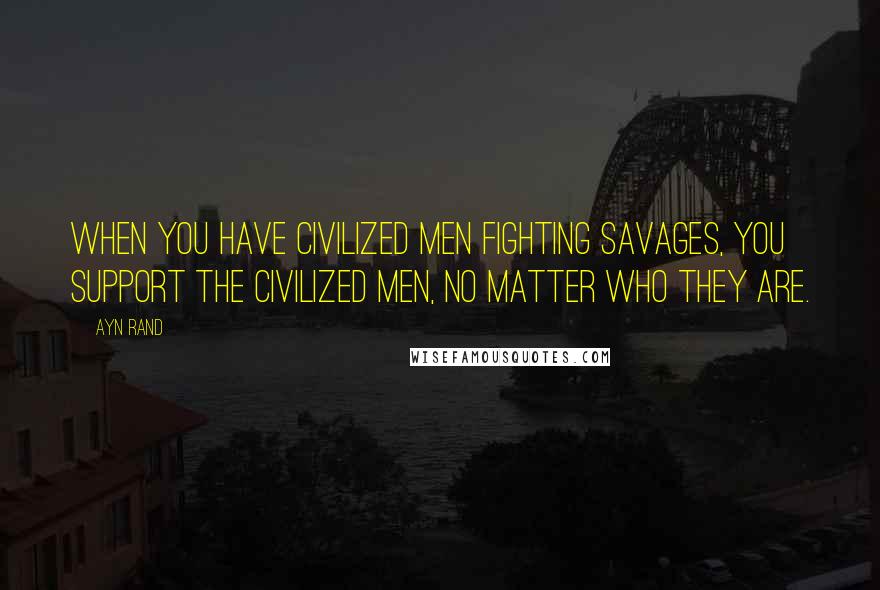 Ayn Rand Quotes: When you have civilized men fighting savages, you support the civilized men, no matter who they are.