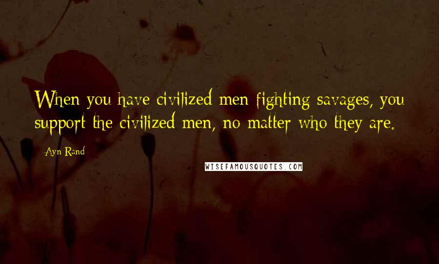 Ayn Rand Quotes: When you have civilized men fighting savages, you support the civilized men, no matter who they are.